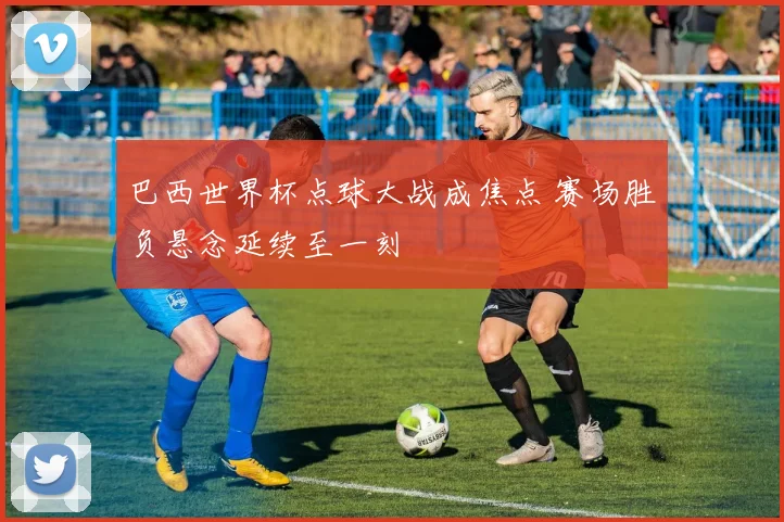 巴西世界杯点球大战成焦点 赛场胜负悬念延续至一刻