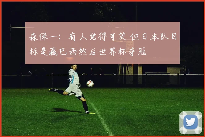 森保一：有人觉得可笑 但日本队目标是赢巴西然后世界杯夺冠