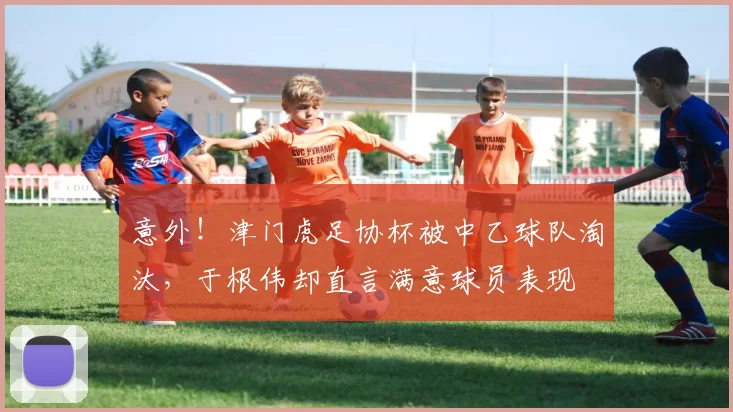 意外！津门虎足协杯被中乙球队淘汰，于根伟却直言满意球员表现