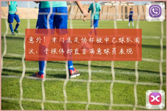 意外！津门虎足协杯被中乙球队淘汰，于根伟却直言满意球员表现