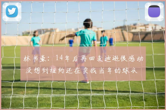 林书豪:14年后再回麦迪逊很感动 没想到纽约还在卖我当年的球衣
