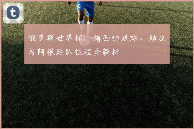 俄罗斯世界杯：梅西的进球、助攻与阿根廷队征程全解析