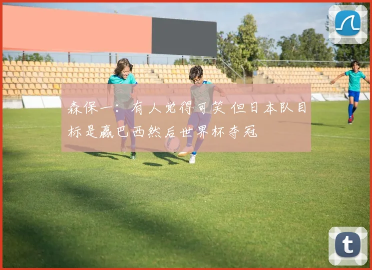 森保一:有人觉得可笑 但日本队目标是赢巴西然后世界杯夺冠