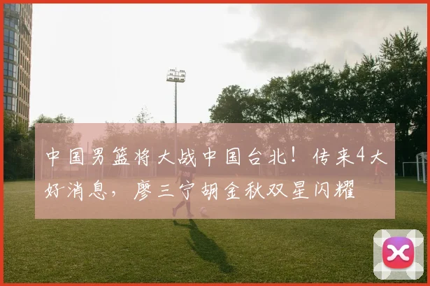 中国男篮将大战中国台北！传来4大好消息，廖三宁胡金秋双星闪耀