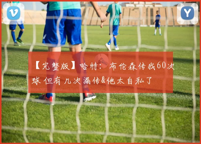【完整版】哈特:布伦森传我60次球 但有几次漏传&他太自私了