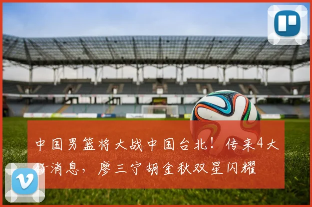 中国男篮将大战中国台北!传来4大好消息,廖三宁胡金秋双星闪耀