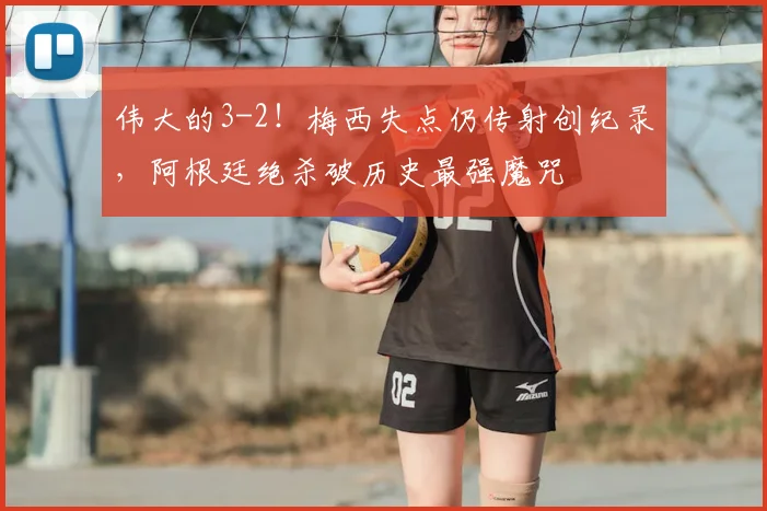 伟大的3-2！梅西失点仍传射创纪录，阿根廷绝杀破历史最强魔咒