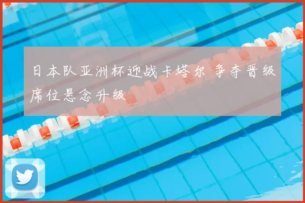 日本队亚洲杯迎战卡塔尔 争夺晋级席位悬念升级