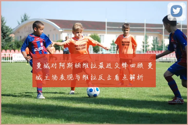 曼城对阿斯顿维拉最近交锋回顾 曼城主场表现与维拉反击看点解析