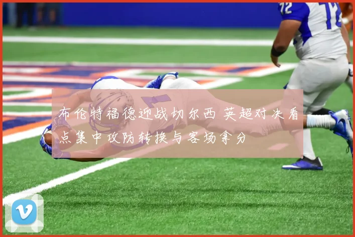 布伦特福德迎战切尔西 英超对决看点集中攻防转换与客场拿分