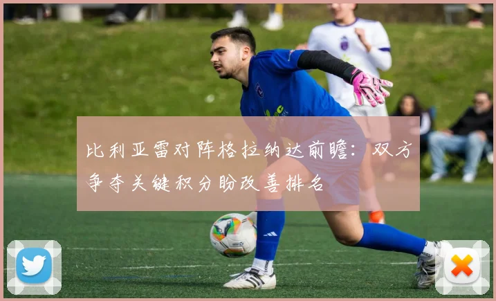 比利亚雷对阵格拉纳达前瞻:双方争夺关键积分盼改善排名