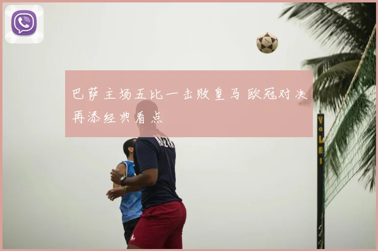 巴萨主场五比一击败皇马 欧冠对决再添经典看点