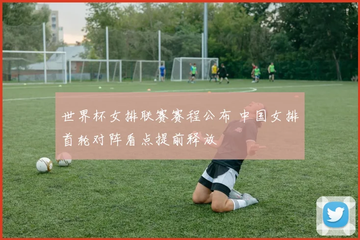 世界杯女排联赛赛程公布 中国女排首轮对阵看点提前释放