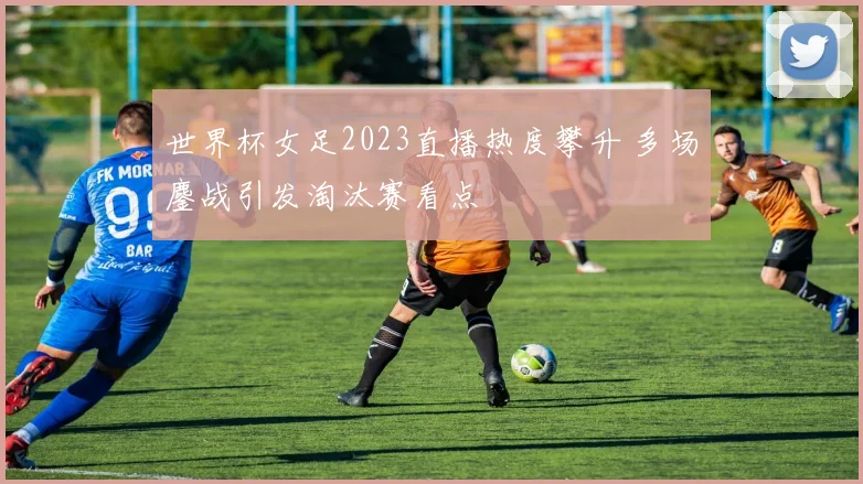 世界杯女足2023直播热度攀升 多场鏖战引发淘汰赛看点